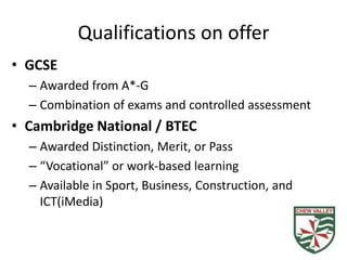 Qualifications on offer
• GCSE
  – Awarded from A*-G
  – Combination of exams and controlled assessment
• Cambridge National / BTEC
  – Awarded Distinction, Merit, or Pass
  – “Vocational” or work-based learning
  – Available in Sport, Business, Construction, and
    ICT(iMedia)
 