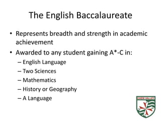 The English Baccalaureate
• Represents breadth and strength in academic
  achievement
• Awarded to any student gaining A*-C in:
  – English Language
  – Two Sciences
  – Mathematics
  – History or Geography
  – A Language
 