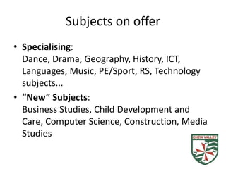 Subjects on offer
• Specialising:
Dance, Drama, Geography, History, ICT,
Languages, Music, PE/Sport, RS, Technology
subjects...
• “New” Subjects:
Business Studies, Child Development and
Care, Computer Science, Construction, Media
Studies
 