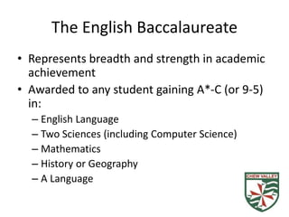 The English Baccalaureate
• Represents breadth and strength in academic
achievement
• Awarded to any student gaining A*-C (or 9-5)
in:
– English Language
– Two Sciences (including Computer Science)
– Mathematics
– History or Geography
– A Language
 