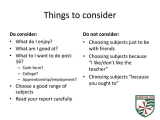 Things to consider
Do consider:
• What do I enjoy?
• What am I good at?
• What to I want to do post-
16?
– Sixth form?
– College?
– Apprenticeship/employment?
• Choose a good range of
subjects
• Read your report carefully
Do not consider:
• Choosing subjects just to be
with friends
• Choosing subjects because
“I like/don’t like the
teacher”
• Choosing subjects “because
you ought to”
 