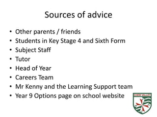 Sources of advice
• Other parents / friends
• Students in Key Stage 4 and Sixth Form
• Subject Staff
• Tutor
• Head of Year
• Careers Team
• Mr Kenny and the Learning Support team
• Year 9 Options page on school website
 