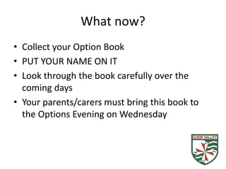 What now?
• Collect your Option Book
• PUT YOUR NAME ON IT
• Look through the book carefully over the
coming days
• Your parents/carers must bring this book to
the Options Evening on Wednesday
 