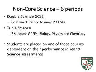 Non-Core Science – 6 periods
• Double Science GCSE
– Combined Science to make 2 GCSEs
• Triple Science
– 3 separate GCSEs: Biology, Physics and Chemistry
• Students are placed on one of these courses
dependent on their performance in Year 9
Science assessments
 