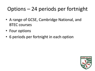 Options – 24 periods per fortnight
• A range of GCSE, Cambridge National, and
BTEC courses
• Four options
• 6 periods per fortnight in each option
 