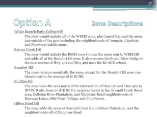 Option A 			Zone DescriptionsWhale Branch Early College HS The zone would include all of the WBMS zone, plus Laurel Bay and the areas just outside of the gate including the neighborhoods of Irongate, Capehart, and Pinewood subdivisions.Battery Creek HSThe zone would include the RSMS zone (minus the areas sent to WBECHS and adds all of the Beaufort ES zone. It also crosses the Broad River bridge to the intersection of Hwy 170 and Hwy 462 near the BJ-ACE school. Beaufort HSThe zone remains essentially the same, except for the 	Beaufort ES zone area (downtown) to be reassigned to BCHS.Bluffton HSThe zone loses the area north of the intersection of Hwy 170 and Hwy 462 to BCHS. It also loses to HHIHS the neighborhoods in the Sawmill Creek Road area, Colleton River Plantation, and Malphrus Road neighborhoods of Heritage Lakes, Olde Town Village, and Pine Forest.Hilton Head HS The zone adds the areas of Sawmill Creek Rd, Colleton Plantation, and the neighborhoods off of Malphrus Road.17