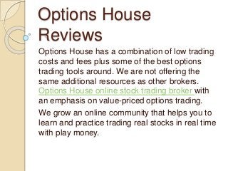 Options House
Reviews
Options House has a combination of low trading
costs and fees plus some of the best options
trading tools around. We are not offering the
same additional resources as other brokers.
Options House online stock trading broker with
an emphasis on value-priced options trading.
We grow an online community that helps you to
learn and practice trading real stocks in real time
with play money.
 