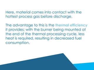 Here, material comes into contact with the
hottest process gas before discharge.
The advantage to this is the thermal efficiency
it provides; with the burner being mounted at
the end of the thermal processing cycle, less
heat is required, resulting in decreased fuel
consumption.
 