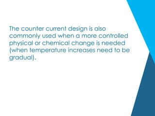 The counter current design is also
commonly used when a more controlled
physical or chemical change is needed
(when temperature increases need to be
gradual).
 
