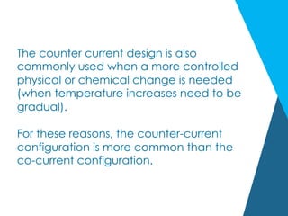 The counter current design is also
commonly used when a more controlled
physical or chemical change is needed
(when temperature increases need to be
gradual).
For these reasons, the counter-current
configuration is more common than the
co-current configuration.
 