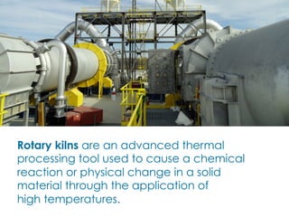 Rotary kilns are an advanced thermal
processing tool used to cause a chemical
reaction or physical change in a solid
material through the application of
high temperatures.
 