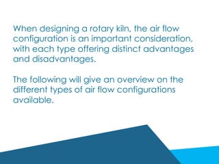When designing a rotary kiln, the air flow
configuration is an important consideration,
with each type offering distinct advantages
and disadvantages.
The following will give an overview on the
different types of air flow configurations
available.
 