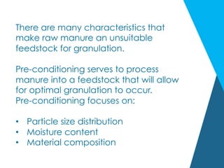 There are many characteristics that
make raw manure an unsuitable
feedstock for granulation.
Pre-conditioning serves to process
manure into a feedstock that will allow
for optimal granulation to occur.
Pre-conditioning focuses on:
•  Particle size distribution
•  Moisture content
•  Material composition
 