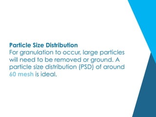 Particle Size Distribution
For granulation to occur, large particles
will need to be removed or ground. A
particle size distribution (PSD) of around
60 mesh is ideal.
 