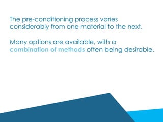 The pre-conditioning process varies
considerably from one material to the next.
Many options are available, with a
combination of methods often being desirable.
 