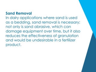 Sand Removal
In dairy applications where sand is used
as a bedding, sand removal is necessary;
not only is sand abrasive, which can
damage equipment over time, but it also
reduces the effectiveness of granulation
and would be undesirable in a fertilizer
product.
 