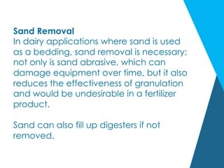 Sand Removal
In dairy applications where sand is used
as a bedding, sand removal is necessary;
not only is sand abrasive, which can
damage equipment over time, but it also
reduces the effectiveness of granulation
and would be undesirable in a fertilizer
product.
Sand can also fill up digesters if not
removed.
 