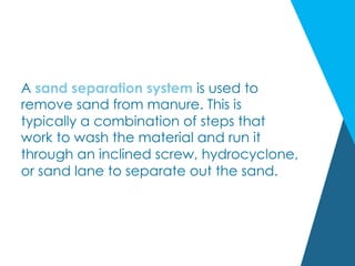 A sand separation system is used to
remove sand from manure. This is
typically a combination of steps that
work to wash the material and run it
through an inclined screw, hydrocyclone,
or sand lane to separate out the sand.
 