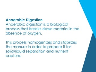 Anaerobic Digestion
Anaerobic digestion is a biological
process that breaks down material in the
absence of oxygen.
This process homogenizes and stabilizes
the manure in order to prepare it for
solid/liquid separation and nutrient
capture.
 