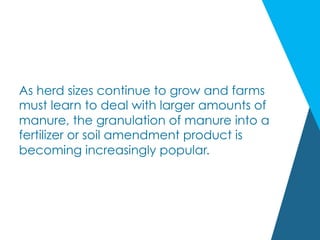 As herd sizes continue to grow and farms
must learn to deal with larger amounts of
manure, the granulation of manure into a
fertilizer or soil amendment product is
becoming increasingly popular.
 