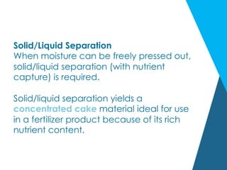 Solid/Liquid Separation
When moisture can be freely pressed out,
solid/liquid separation (with nutrient
capture) is required.
Solid/liquid separation yields a
concentrated cake material ideal for use
in a fertilizer product because of its rich
nutrient content.
 