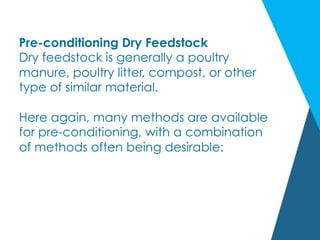 Pre-conditioning Dry Feedstock
Dry feedstock is generally a poultry
manure, poultry litter, compost, or other
type of similar material.
Here again, many methods are available
for pre-conditioning, with a combination
of methods often being desirable:
 