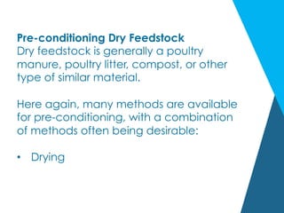 Pre-conditioning Dry Feedstock
Dry feedstock is generally a poultry
manure, poultry litter, compost, or other
type of similar material.
Here again, many methods are available
for pre-conditioning, with a combination
of methods often being desirable:
•  Drying
 
