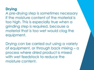 Drying
A pre-drying step is sometimes necessary
if the moisture content of the material is
too high. This is especially true when a
grinding step is required, because a
material that is too wet would clog the
equipment.
Drying can be carried out using a variety
of equipment, or through back mixing – a
process where dried product is mixed
with wet feedstock to reduce the
moisture content.
 