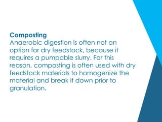 Composting
Anaerobic digestion is often not an
option for dry feedstock, because it
requires a pumpable slurry. For this
reason, composting is often used with dry
feedstock materials to homogenize the
material and break it down prior to
granulation.
 
