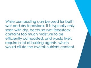 While composting can be used for both
wet and dry feedstock, it is typically only
seen with dry, because wet feedstock
contains too much moisture to be
efficiently composted, and would likely
require a lot of bulking agents, which
would dilute the overall nutrient content.
 