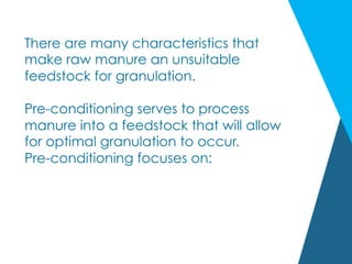 There are many characteristics that
make raw manure an unsuitable
feedstock for granulation.
Pre-conditioning serves to process
manure into a feedstock that will allow
for optimal granulation to occur.
Pre-conditioning focuses on:
 