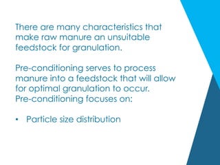 There are many characteristics that
make raw manure an unsuitable
feedstock for granulation.
Pre-conditioning serves to process
manure into a feedstock that will allow
for optimal granulation to occur.
Pre-conditioning focuses on:
•  Particle size distribution
 