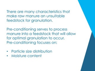 There are many characteristics that
make raw manure an unsuitable
feedstock for granulation.
Pre-conditioning serves to process
manure into a feedstock that will allow
for optimal granulation to occur.
Pre-conditioning focuses on:
•  Particle size distribution
•  Moisture content
 