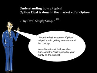Understanding how a typical  Option Deal is done in the market –  Put Option –  By Prof.  Simply  Simple  TM I hope the last lesson on ‘Options’ helped you in getting to understand the concept.  In continuation of that, we also discussed the ‘Call’ option for your clarity on the subject. 