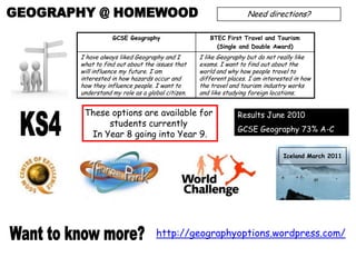 GEOGRAPHY @ HOMEWOOD Need directions? These options are available for  students currently  In Year 8 going into Year 9. Results June 2010 GCSE Geography 73% A-C KS4 Iceland March 2011 http://geographyoptions.wordpress.com/ Want to know more? 