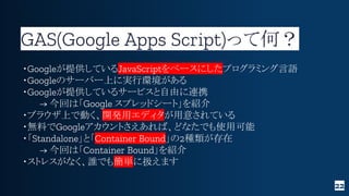 GAS(Google Apps Script)って何？
22
・Googleが提供しているJavaScriptをベースにしたプログラミング言語
・Googleのサーバー上に実行環境がある
・Googleが提供しているサービスと自由に連携
→ 今...