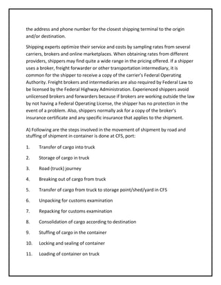 the address and phone number for the closest shipping terminal to the origin
and/or destination.

Shipping experts optimize their service and costs by sampling rates from several
carriers, brokers and online marketplaces. When obtaining rates from different
providers, shippers may find quite a wide range in the pricing offered. If a shipper
uses a broker, freight forwarder or other transportation intermediary, it is
common for the shipper to receive a copy of the carrier's Federal Operating
Authority. Freight brokers and intermediaries are also required by Federal Law to
be licensed by the Federal Highway Administration. Experienced shippers avoid
unlicensed brokers and forwarders because if brokers are working outside the law
by not having a Federal Operating License, the shipper has no protection in the
event of a problem. Also, shippers normally ask for a copy of the broker's
insurance certificate and any specific insurance that applies to the shipment.

A) Following are the steps involved in the movement of shipment by road and
stuffing of shipment in container is done at CFS, port:

1.    Transfer of cargo into truck

2.    Storage of cargo in truck

3.    Road (truck) journey

4.    Breaking out of cargo from truck

5.    Transfer of cargo from truck to storage point/shed/yard in CFS

6.    Unpacking for customs examination

7.    Repacking for customs examination

8.    Consolidation of cargo according to destination

9.    Stuffing of cargo in the container

10.   Locking and sealing of container

11.   Loading of container on truck
 
