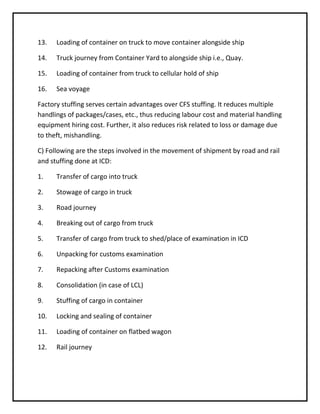 13.   Loading of container on truck to move container alongside ship

14.   Truck journey from Container Yard to alongside ship i.e., Quay.

15.   Loading of container from truck to cellular hold of ship

16.   Sea voyage

Factory stuffing serves certain advantages over CFS stuffing. It reduces multiple
handlings of packages/cases, etc., thus reducing labour cost and material handling
equipment hiring cost. Further, it also reduces risk related to loss or damage due
to theft, mishandling.

C) Following are the steps involved in the movement of shipment by road and rail
and stuffing done at ICD:

1.    Transfer of cargo into truck

2.    Stowage of cargo in truck

3.    Road journey

4.    Breaking out of cargo from truck

5.    Transfer of cargo from truck to shed/place of examination in ICD

6.    Unpacking for customs examination

7.    Repacking after Customs examination

8.    Consolidation (in case of LCL)

9.    Stuffing of cargo in container

10.   Locking and sealing of container

11.   Loading of container on flatbed wagon

12.   Rail journey
 