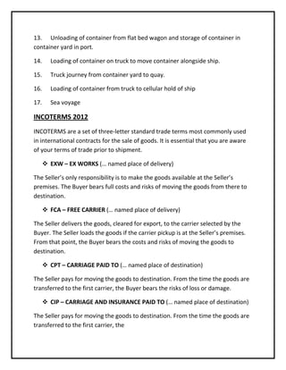 13. Unloading of container from flat bed wagon and storage of container in
container yard in port.

14.     Loading of container on truck to move container alongside ship.

15.     Truck journey from container yard to quay.

16.     Loading of container from truck to cellular hold of ship

17.     Sea voyage

INCOTERMS 2012
INCOTERMS are a set of three-letter standard trade terms most commonly used
in international contracts for the sale of goods. It is essential that you are aware
of your terms of trade prior to shipment.

       EXW – EX WORKS (… named place of delivery)

The Seller’s only responsibility is to make the goods available at the Seller’s
premises. The Buyer bears full costs and risks of moving the goods from there to
destination.

       FCA – FREE CARRIER (… named place of delivery)

The Seller delivers the goods, cleared for export, to the carrier selected by the
Buyer. The Seller loads the goods if the carrier pickup is at the Seller’s premises.
From that point, the Buyer bears the costs and risks of moving the goods to
destination.

       CPT – CARRIAGE PAID TO (… named place of destination)

The Seller pays for moving the goods to destination. From the time the goods are
transferred to the first carrier, the Buyer bears the risks of loss or damage.

       CIP – CARRIAGE AND INSURANCE PAID TO (… named place of destination)

The Seller pays for moving the goods to destination. From the time the goods are
transferred to the first carrier, the
 