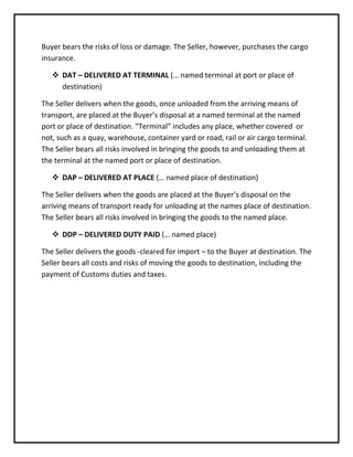 Buyer bears the risks of loss or damage. The Seller, however, purchases the cargo
insurance.

    DAT – DELIVERED AT TERMINAL (… named terminal at port or place of
     destination)

The Seller delivers when the goods, once unloaded from the arriving means of
transport, are placed at the Buyer’s disposal at a named terminal at the named
port or place of destination. “Terminal” includes any place, whether covered or
not, such as a quay, warehouse, container yard or road, rail or air cargo terminal.
The Seller bears all risks involved in bringing the goods to and unloading them at
the terminal at the named port or place of destination.

    DAP – DELIVERED AT PLACE (… named place of destination)

The Seller delivers when the goods are placed at the Buyer’s disposal on the
arriving means of transport ready for unloading at the names place of destination.
The Seller bears all risks involved in bringing the goods to the named place.

    DDP – DELIVERED DUTY PAID (… named place)

The Seller delivers the goods -cleared for import – to the Buyer at destination. The
Seller bears all costs and risks of moving the goods to destination, including the
payment of Customs duties and taxes.
 
