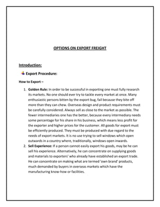 OPTIONS ON EXPORT FREIGHT



Introduction:

    Export Procedure:
How to Export –

  1. Golden Rule: In order to be successful in exporting one must fully research
     its markets. No one should ever try to tackle every market at once. Many
     enthusiastic persons bitten by the export bug, fail because they bite off
     more than they can chew. Overseas design and product requirements must
     be carefully considered. Always sell as close to the market as possible. The
     fewer intermediaries one has the better, because every intermediary needs
     some percentage for his share in his business, which means less profit for
     the exporter and higher prices for the customer. All goods for export must
     be efficiently produced. They must be produced with due regard to the
     needs of export markets. It is no use trying to sell windows which open
     outwards in a country where, traditionally, windows open inwards.
  2. Sell Experience: If a person cannot easily export his goods, may be he can
     sell his experience. Alternatively, he can concentrate on supplying goods
     and materials to exporters' who already have established an export trade.
     He can concentrate on making what are termed 'own brand' products,
     much demanded by buyers in overseas markets which have the
     manufacturing know-how or facilities.
 