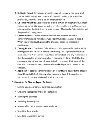3. Selling in Export: In today's competitive world, everyone has to be sold.
      The customer always has a choice of suppliers. Selling is an honorable
      profession, and you have to be an expert salesman.
   4. On-Time Deliveries: Late deliveries are not always an exporters fault. Dock
      strikes, go-slows, etc. occur almost everywhere in the world. If one enters
      into export for the first time, he must ensure of fast and efficient delivery of
      the promised consignment.
   5. Communication: Communication internal and external must be
      comprehensive and immediate. Good communication is vital in export.
      When you are in doubt, pick up the phone or email for immediate
      clarification.
   6. Testing Product: The risk of failure in export markets can be minimized by
      intelligent use of research. Before committing to a large-scale operation
      overseas, try out on a small scale. Use a sample test, and any mistakes can
      then be corrected without much harm having been done. While the test
      campaign may appear to cost more initially, remember that some of the
      cost will be repaid by sales, so that test marketing often turns out to be
      cheaper.
   7. Approach: If possible some indication of the attitudes towards the product
      should be established, like any sales operation. Even if the product is
      successful, to obtain reactions from the customer.

Preliminaries for Starting Export Business:

   • Setting up an appropriate business organization.

   • Choosing appropriate mode of operations

   • Naming the Business

   • Selecting the company

   • Making effective business correspondence

   • Selecting the markets

   • Selecting prospective buyers
 