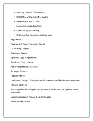 • Selecting channels of distribution

   • Negotiating with prospective buyers

   • Processing an export order

   • Entering into export contract

   • Export pricing and costing

   • Understanding risks in international trade

Registration

Register with Export Promotion Council

Dispatching Samples

Appointing Agents

Specimen Copy of Agreement

Acquire an Export License

Acquire Export Credit Insurance

Arranging Finance

Rates of Interest

Understand Foreign Exchange Rates & Protect Against Their Adverse Movement

Forward Contracts

Procuring/Manufacturing Goods for Export & Their Inspection by Government
Authorities

Labeling, Packaging, Packing & Marking Goods

New Excise Procedure
 