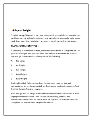 Export Freight :
Freight (or Cargo) is goods or produce transported, generally for commercial gain,
by ship or aircraft, although the term is now extended to intermodal train, van or
truck. In modern times, containers are used in most long-haul cargo transport.

TRANSSPORTATION TYPES :
In the world of international trade, there are various forms of transportation that
you can turn to get your products from South Africa to wherever the product
needs to go. These transportation types are the following:

A.    Sea freight

B.    Air freight

C.    Rail freight

D.    Road freight

E.    River freight

Sea freight and air freight are perhaps the two most common forms of
transportation for getting products from South Africa to distant markets in North
America, Europe, Asia and elsewhere.

Road haulage and rail freight are more common within the local market in order
to get products from inland cities such as Johannesburg, Pretoria and
Bloemfontein to the coast. Of course, road haulage and rail links are important
transportation alternatives for exports into Africa.
 