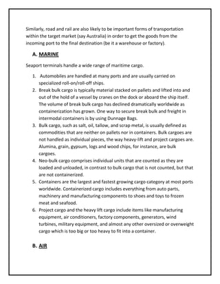 Similarly, road and rail are also likely to be important forms of transportation
within the target market (say Australia) in order to get the goods from the
incoming port to the final destination (be it a warehouse or factory).

   A. MARINE
Seaport terminals handle a wide range of maritime cargo.

   1. Automobiles are handled at many ports and are usually carried on
      specialized roll-on/roll-off ships.
   2. Break bulk cargo is typically material stacked on pallets and lifted into and
      out of the hold of a vessel by cranes on the dock or aboard the ship itself.
      The volume of break bulk cargo has declined dramatically worldwide as
      containerization has grown. One way to secure break bulk and freight in
      intermodal containers is by using Dunnage Bags.
   3. Bulk cargo, such as salt, oil, tallow, and scrap metal, is usually defined as
      commodities that are neither on pallets nor in containers. Bulk cargoes are
      not handled as individual pieces, the way heavy-lift and project cargoes are.
      Alumina, grain, gypsum, logs and wood chips, for instance, are bulk
      cargoes.
   4. Neo-bulk cargo comprises individual units that are counted as they are
      loaded and unloaded, in contrast to bulk cargo that is not counted, but that
      are not containerized.
   5. Containers are the largest and fastest growing cargo category at most ports
      worldwide. Containerized cargo includes everything from auto parts,
      machinery and manufacturing components to shoes and toys to frozen
      meat and seafood.
   6. Project cargo and the heavy lift cargo include items like manufacturing
      equipment, air conditioners, factory components, generators, wind
      turbines, military equipment, and almost any other oversized or overweight
      cargo which is too big or too heavy to fit into a container.

   B. AIR
 