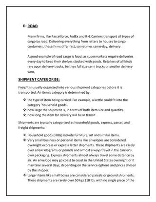 D. ROAD

      Many firms, like Parcelforce, FedEx and R+L Carriers transport all types of
      cargo by road. Delivering everything from letters to houses to cargo
      containers, these firms offer fast, sometimes same-day, delivery.

      A good example of road cargo is food, as supermarkets require deliveries
      every day to keep their shelves stocked with goods. Retailers of all kinds
      rely upon delivery trucks, be they full size semi trucks or smaller delivery
      vans.

SHIPMENT CATEGORISE:
Freight is usually organized into various shipment categories before it is
transported. An item's category is determined by:

    the type of item being carried. For example, a kettle could fit into the
     category 'household goods'.
    how large the shipment is, in terms of both item size and quantity.
    how long the item for delivery will be in transit.

Shipments are typically categorized as household goods, express, parcel, and
freight shipments:

    Household goods (HHG) include furniture, art and similar items.
    Very small business or personal items like envelopes are considered
     overnight express or express letter shipments. These shipments are rarely
     over a few kilograms or pounds and almost always travel in the carrier’s
     own packaging. Express shipments almost always travel some distance by
     air. An envelope may go coast to coast in the United States overnight or it
     may take several days, depending on the service options and prices chosen
     by the shipper.
    Larger items like small boxes are considered parcels or ground shipments.
     These shipments are rarely over 50 kg (110 lb), with no single piece of the
 