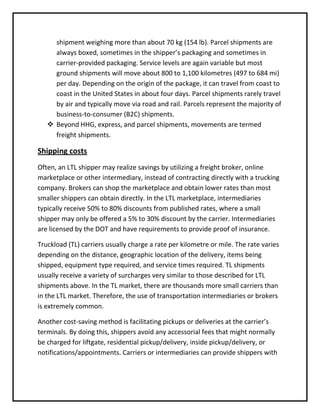 shipment weighing more than about 70 kg (154 lb). Parcel shipments are
     always boxed, sometimes in the shipper’s packaging and sometimes in
     carrier-provided packaging. Service levels are again variable but most
     ground shipments will move about 800 to 1,100 kilometres (497 to 684 mi)
     per day. Depending on the origin of the package, it can travel from coast to
     coast in the United States in about four days. Parcel shipments rarely travel
     by air and typically move via road and rail. Parcels represent the majority of
     business-to-consumer (B2C) shipments.
    Beyond HHG, express, and parcel shipments, movements are termed
     freight shipments.

Shipping costs
Often, an LTL shipper may realize savings by utilizing a freight broker, online
marketplace or other intermediary, instead of contracting directly with a trucking
company. Brokers can shop the marketplace and obtain lower rates than most
smaller shippers can obtain directly. In the LTL marketplace, intermediaries
typically receive 50% to 80% discounts from published rates, where a small
shipper may only be offered a 5% to 30% discount by the carrier. Intermediaries
are licensed by the DOT and have requirements to provide proof of insurance.

Truckload (TL) carriers usually charge a rate per kilometre or mile. The rate varies
depending on the distance, geographic location of the delivery, items being
shipped, equipment type required, and service times required. TL shipments
usually receive a variety of surcharges very similar to those described for LTL
shipments above. In the TL market, there are thousands more small carriers than
in the LTL market. Therefore, the use of transportation intermediaries or brokers
is extremely common.

Another cost-saving method is facilitating pickups or deliveries at the carrier’s
terminals. By doing this, shippers avoid any accessorial fees that might normally
be charged for liftgate, residential pickup/delivery, inside pickup/delivery, or
notifications/appointments. Carriers or intermediaries can provide shippers with
 