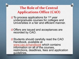 The Role of the Central
Applications Office (CAO)
O To process applications for 1st year
undergraduate courses for colleges and
Universities in a fair and efficient manner.
O Offers are issued and acceptances are
recorded by CAO.
O Students should carefully read the CAO
Handbook, available at
www.cao.ie/handbook which contains
information on all of the courses,
restrictions, deadlines, fees and application
guidelines.
 