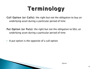 Call Option (or Calls) :  the right but not the obligation to buy an underlying asset during a particular period of time Put Option (or Puts):  the right but not the obligation to SELL an underlying asset during a particular period of time A put option is the opposite of a call option Terminology Options 