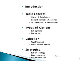 Introduction Basic concept - History & Revolution - Current markets & Regulator - Characteristics & Terminology Types of Options - Call options - Put options Valuation - Payoff method - Binomial tree method Strategies - Bullish strategy - Bearish strategy - Neutral strategy Q&A & REWARDS! Options 